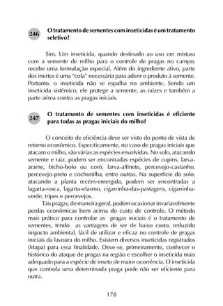 178
Otratamentodesementescominseticidaséumtratamento
seletivo?
	 Sim. Um inseticida, quando destinado ao uso em mistura
com a semente de milho para o controle de pragas no campo,
recebe uma formulação especial. Além do ingrediente ativo, parte
dos inertes é uma “cola” necessária para aderir o produto à semente.
Portanto, o inseticida não se espalha no ambiente. Sendo um
inseticida sistêmico, ele protege a semente, as raízes e também a
parte aérea contra as pragas iniciais.
O tratamento de sementes com inseticidas é eficiente
para todas as pragas iniciais do milho?
	 O conceito de eficiência deve ser visto do ponto de vista de
retorno econômico. Especificamente, no caso de pragas iniciais que
atacam o milho, são várias as espécies envolvidas. No solo, atacando
semente e raiz, podem ser encontradas espécies de cupins, larva-
arame, bicho-bolo ou coró, larva-alfinete, percevejo-castanho,
percevejo-preto e cochonilha, entre outras. Na superfície do solo,
atacando a planta recém-emergida, podem ser encontradas a
lagarta-rosca, lagarta-elasmo, cigarrinha-das-pastagens, cigarrinha-
verde, tripes e percevejos.
Taispragas,demaneirageral,podemocasionarinvariavelmente
perdas econômicas bem acima do custo de controle. O método
mais prático para controlar as pragas iniciais é o tratamento de
sementes, tendo as vantagens de ser de baixo custo, reduzido
impacto ambiental, fácil de utilizar e eficaz no controle de pragas
iniciais da lavoura do milho. Existem diversos inseticidas registrados
(Mapa) para essa finalidade. Deve-se, primeiramente, conhecer o
histórico do ataque de pragas na região e escolher o inseticida mais
adequado para a espécie de inseto de maior ocorrência. O inseticida
que controla uma determinada praga pode não ser eficiente para
outra.
246
247
 