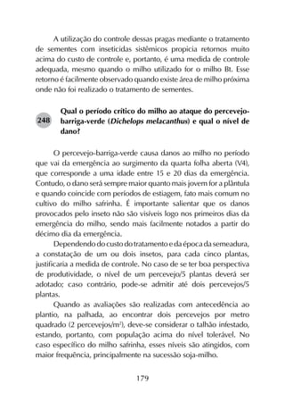 179
A utilização do controle dessas pragas mediante o tratamento
de sementes com inseticidas sistêmicos propicia retornos muito
acima do custo de controle e, portanto, é uma medida de controle
adequada, mesmo quando o milho utilizado for o milho Bt. Esse
retorno é facilmente observado quando existe área de milho próxima
onde não foi realizado o tratamento de sementes.
Qual o período crítico do milho ao ataque do percevejo-
barriga-verde (Dichelops melacanthus) e qual o nível de
dano?
O percevejo-barriga-verde causa danos ao milho no período
que vai da emergência ao surgimento da quarta folha aberta (V4),
que corresponde a uma idade entre 15 e 20 dias da emergência.
Contudo, o dano será sempre maior quanto mais jovem for a plântula
e quando coincide com períodos de estiagem, fato mais comum no
cultivo do milho safrinha. É importante salientar que os danos
provocados pelo inseto não são visíveis logo nos primeiros dias da
emergência do milho, sendo mais facilmente notados a partir do
décimo dia da emergência.
Dependendo do custo do tratamento e da época da semeadura,
a constatação de um ou dois insetos, para cada cinco plantas,
justificaria a medida de controle. No caso de se ter boa perspectiva
de produtividade, o nível de um percevejo/5 plantas deverá ser
adotado; caso contrário, pode-se admitir até dois percevejos/5
plantas.
Quando as avaliações são realizadas com antecedência ao
plantio, na palhada, ao encontrar dois percevejos por metro
quadrado (2 percevejos/m2
), deve-se considerar o talhão infestado,
estando, portanto, com população acima do nível tolerável. No
caso específico do milho safrinha, esses níveis são atingidos, com
maior frequência, principalmente na sucessão soja-milho.
248
 