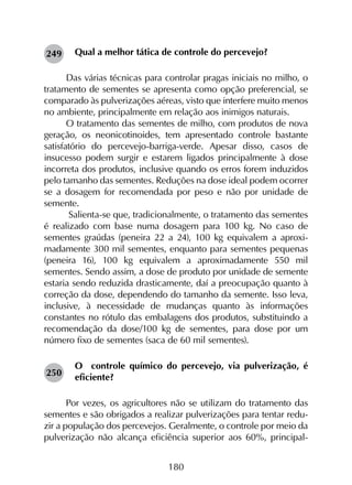180
Qual a melhor tática de controle do percevejo?
Das várias técnicas para controlar pragas iniciais no milho, o
tratamento de sementes se apresenta como opção preferencial, se
comparado às pulverizações aéreas, visto que interfere muito menos
no ambiente, principalmente em relação aos inimigos naturais.
O tratamento das sementes de milho, com produtos de nova
geração, os neonicotinoides, tem apresentado controle bastante
satisfatório do percevejo-barriga-verde. Apesar disso, casos de
insucesso podem surgir e estarem ligados principalmente à dose
incorreta dos produtos, inclusive quando os erros forem induzidos
pelo tamanho das sementes. Reduções na dose ideal podem ocorrer
se a dosagem for recomendada por peso e não por unidade de
semente.
Salienta-se que, tradicionalmente, o tratamento das sementes
é realizado com base numa dosagem para 100 kg. No caso de
sementes graúdas (peneira 22 a 24), 100 kg equivalem a aproxi­
madamente 300 mil sementes, enquanto para sementes pequenas
(peneira 16), 100 kg equivalem a aproximadamente 550 mil
sementes. Sendo assim, a dose de produto por unidade de semente
estaria sendo reduzida drasticamente, daí a preocupação quanto à
correção da dose, dependendo do tamanho da semente. Isso leva,
inclusive, à necessidade de mudanças quanto às informações
constantes no rótulo das embalagens dos produtos, substituindo a
recomendação da dose/100 kg de sementes, para dose por um
número fixo de sementes (saca de 60 mil sementes).
O controle químico do percevejo, via pulverização, é
eficiente?
Por vezes, os agricultores não se utilizam do tratamento das
sementes e são obrigados a realizar pulverizações para tentar redu-
zir a população dos percevejos. Geralmente, o controle por meio da
pulverização não alcança eficiência superior aos 60%, principal-
249
250
 
