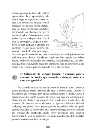 181
mente quando as áreas de cultivo
apresentam boa quantidade de
restos vegetais e plantas daninhas,
que dão abrigo aos insetos. Nessa
situação, os insetos ficam protegi-
dos da ação direta dos produtos,
diminuindo as chances de serem
contaminados. Pulverizações atra-
sadas, ou seja, depois dos 10–15
dias da emergência da planta, tam-
bém podem reduzir a eficácia do
controle. Nesse caso, mesmo ha­­
vendo o controle dos percevejos,
não se impediriam os danos, pois os insetos já teriam injetado toxina
suficiente nas plantas. Os danos surgiriam dias depois nas folhas
novas. Melhores resultados de controle, via pulverização, são obti-
dos quando se pulveriza logo nos primeiros dias da emergência do
milho e se repete a pulverização de 6 a 7 dias depois.
O tratamento da semente também é eficiente para o
controle de insetos que transmitem doenças, como é o
caso da cigarrinha?
No caso de insetos vetores de doenças, muitas vezes a doença
causa prejuízos muito maiores do que o inseto-praga. Assim, o
tratamento de sementes tem efeito somente sobre o inseto. Como a
cigarrinha é um inseto sugador de seiva, tão logo ela começa a se
alimentar da planta cuja semente foi tratada com inseticidas, ela
morrerá. No entanto, ao se alimentar, a cigarrinha infestada deixará
a doença na planta. Se a população da cigarrinha infestada pelo
agente causador da doença for alta, mesmo com grande mortalidade
em virtude do inseticida, pode haver prejuízos pela doença
transmitida. O uso de cultivares resistentes às doenças transmitidas
pelos insetos é a melhor estratégia.
251
 