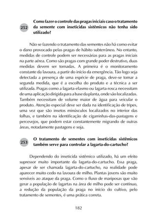 182
Comofazerocontroledaspragasiniciaiscasootratamento
da semente com inseticidas sistêmicos não tenha sido
utilizado?
Não se fazendo o tratamento das sementes não há como evitar
o dano provocado pelas pragas de hábito subterrâneo. No entanto,
medidas de controle podem ser necessárias para as pragas iniciais
na parte aérea. Como são pragas com grande poder destrutivo, duas
medidas devem ser tomadas. A primeira é o monitoramento
constante da lavoura, a partir do início da emergência. Tão logo seja
detectada a presença de uma espécie de praga, deve-se tomar a
segunda medida, que é a escolha do produto e a técnica a ser
utilizada. Pragas como a lagarta-elasmo ou lagarta-rosca necessitam
deumaaplicaçãodirigidaparaabasedaplanta,ondesãolocalizadas.
Também necessitam de volume maior de água para veicular o
produto. Atenção especial deve ser dada na identificação de tripes,
uma vez que são insetos minúsculos localizados no interior das
folhas, e também na identificação de cigarrinhas-das-pastagens e
percevejos, que podem estar constantemente migrando de outras
áreas, notadamente pastagens e soja.
O tratamento de sementes com inseticidas sistêmicos
também serve para controlar a lagarta-do-cartucho?
Dependendo do inseticida sistêmico utilizado, há um efeito
supressor muito importante da lagarta-do-cartucho. Essa praga,
apesar de ser chamada lagarta-do-cartucho, na realidade pode
aparecer muito cedo na lavoura de milho. Plantas jovens são muito
sensíveis ao ataque da praga. Como o fluxo de mariposas que vão
gerar a população de lagartas na área de milho pode ser contínuo,
a redução da população da praga no início do cultivo, pelo
tratamento de sementes, é uma prática correta.
252
253
 