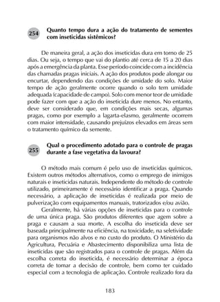 183
Quanto tempo dura a ação do tratamento de sementes
com inseticidas sistêmicos?
De maneira geral, a ação dos inseticidas dura em torno de 25
dias. Ou seja, o tempo que vai do plantio até cerca de 15 a 20 dias
após a emergência da planta. Esse período coincide com a incidência
das chamadas pragas iniciais. A ação dos produtos pode alongar ou
encurtar, dependendo das condições de umidade do solo. Maior
tempo de ação geralmente ocorre quando o solo tem umidade
adequada (capacidade de campo). Solo com menor teor de umidade
pode fazer com que a ação do inseticida dure menos. No entanto,
deve ser considerado que, em condições mais secas, algumas
pragas, como por exemplo a lagarta-elasmo, geralmente ocorrem
com maior intensidade, causando prejuízos elevados em áreas sem
o tratamento químico da semente.
Qual o procedimento adotado para o controle de pragas
durante a fase vegetativa da lavoura?
O método mais comum é pelo uso de inseticidas químicos.
Existem outros métodos alternativos, como o emprego de inimigos
naturais e inseticidas naturais. Independente do método de controle
utilizado, primeiramente é necessário identificar a praga. Quando
necessário, a aplicação de inseticidas é realizada por meio de
pulverização com equipamentos manuais, tratorizados e/ou avião.
Geralmente, há várias opções de inseticidas para o controle
de uma única praga. São produtos diferentes que agem sobre a
praga e causam a sua morte. A escolha do inseticida deve ser
baseada principalmente na eficiência, na toxicidade, na seletividade
para organismos não alvos e no custo do produto. O Ministério da
Agricultura, Pecuária e Abastecimento disponibiliza uma lista de
inseticidas que são registrados para o controle de pragas. Além da
escolha correta do inseticida, é necessário determinar a época
correta de tomar a decisão de controle, bem como ter cuidado
especial com a tecnologia de aplicação. Controle realizado fora da
254
255
 