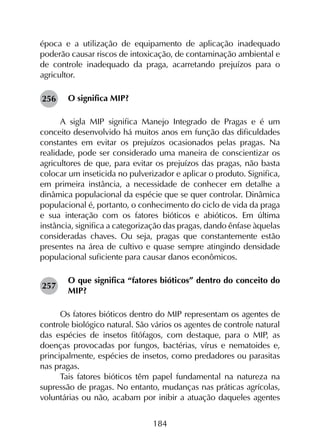 184
época e a utilização de equipamento de aplicação inadequado
poderão causar riscos de intoxicação, de contaminação ambiental e
de controle inadequado da praga, acarretando prejuízos para o
agricultor.
O significa MIP?
A sigla MIP significa Manejo Integrado de Pragas e é um
conceito desenvolvido há muitos anos em função das dificuldades
constantes em evitar os prejuízos ocasionados pelas pragas. Na
realidade, pode ser considerado uma maneira de conscientizar os
agricultores de que, para evitar os prejuízos das pragas, não basta
colocar um inseticida no pulverizador e aplicar o produto. Significa,
em primeira instância, a necessidade de conhecer em detalhe a
dinâmica populacional da espécie que se quer controlar. Dinâmica
populacional é, portanto, o conhecimento do ciclo de vida da praga
e sua interação com os fatores bióticos e abióticos. Em última
instância, significa a categorização das pragas, dando ênfase àquelas
consideradas chaves. Ou seja, pragas que constantemente estão
presentes na área de cultivo e quase sempre atingindo densidade
populacional suficiente para causar danos econômicos.
O que significa “fatores bióticos” dentro do conceito do
MIP?
Os fatores bióticos dentro do MIP representam os agentes de
controle biológico natural. São vários os agentes de controle natural
das espécies de insetos fitófagos, com destaque, para o MIP, as
doenças provocadas por fungos, bactérias, vírus e nematoides e,
principalmente, espécies de insetos, como predadores ou parasitas
nas pragas.
Tais fatores bióticos têm papel fundamental na natureza na
supressão de pragas. No entanto, mudanças nas práticas agrícolas,
voluntárias ou não, acabam por inibir a atuação daqueles agentes
256
257
 