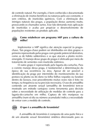 185
de controle natural. Por exemplo, é bem conhecida e documentada
a eliminação de insetos benéficos na natureza pelo uso constante, e
sem critérios, de inseticidas químicos. Com a eliminação dos
inimigos naturais das pragas, a população destas aumenta muito,
provocando os chamados surtos. Esse fato demanda mais aplicação
de inseticidas e acaba por propiciar o desenvolvimento de
populações resistentes ao produto aplicado.
Como estabelecer um programa MIP para a cultura do
milho?
Implementar o MIP significa dar atenção especial às pragas-
chave. Tais pragas-chave podem ser distribuídas em dois grupos: o
primeiro representado pelas pragas com grande potencial destrutivo,
como as de hábito subterrâneo e as que atacam a planta recém-
emergida. O manejo desse grupo de pragas é efetivado por meio do
tratamento de sementes com inseticida sistêmico.
O outro grupo é representado pela lagarta-do-cartucho. Para
o correto manejo dessa praga, é fundamental a determinação da
época de sua ocorrência na área. Apesar de ser possível a
identificação da praga por intermédio do monitoramento da sua
postura na planta ou do dano na folha (folhas raspadas ou furadas)
dentro da lavoura, esse procedimento muitas vezes não é feito no
tempo, na frequência ou na precisão necessária. O uso de armadilha
contendo um atraente sexual (armadilha de feromônio) tem-se
mostrado um método vantajoso como ferramenta para decisão
sobre a necessidade de utilização de medidas de controle para a
lagarta-do-cartucho em milho. Captura de três mariposas na
armadilha (num só dia ou número acumulado) indica a necessidade
de entrar com a medida de controle.
O que é a armadilha de feromônio?
	 A armadilha de feromônio é composta de uma parte física e
de um atraente sexual (feromônio) sintético direcionado para os
259
258
 