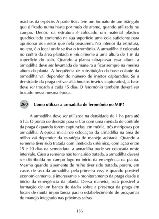 186
machos da espécie. A parte física tem um formato de um triângulo
que é fixado numa haste por meio de arame, quando utilizado no
campo. Dentro da estrutura é colocado um material plástico
quadriculado contendo na sua superfície uma cola suficiente para
aprisionar os insetos que nela pousarem. No interior da estrutura,
no teto, é o local onde se fixa o feromônio. A armadilha é colocada
no centro da área plantada e inicialmente a uma altura de 1 m da
superfície do solo. Quando a planta ultrapassar essa altura, a
armadilha deve ser levantada de maneira a ficar sempre na mesma
altura da planta. A frequência de substituição da base colante da
armadilha vai depender do número de insetos capturados. Se a
densidade da praga estivar alta (muitos insetos capturados), a base
deve ser trocada a cada 15 dias. O feromônio também deverá ser
trocado nessa mesma época.
Como utilizar a armadilha de feromônio no MIP?
A armadilha deve ser utilizada na densidade de 1 ha para até
5 ha. O ponto de decisão para entrar com uma medida de controle
da praga é quando forem capturadas, em média, três mariposas por
armadilha. A época inicial de colocação da armadilha na área de
milho vai depender da estratégia de manejo adotada. Quando a
semente tiver sido tratada com inseticida sistêmico, com ação entre
15 e 20 dias da semeadura, a armadilha pode ser colocada neste
intervalo. Caso a semente não tenha sido tratada, a armadilha deverá
ser distribuída no campo logo no início da emergência da planta.
Mesmo quando a semente de milho tiver sido tratada, porém, em
casos de uso da armadilha pela primeira vez, e quando possível
economicamente, é interessante o monitoramento da praga desde o
início da emergência da planta. Dessa maneira, será possível a
formação de um banco de dados sobre a presença da praga em
locais de muita importância para o estabelecimento de programas
de manejo integrado nas próximas safras.
260
 