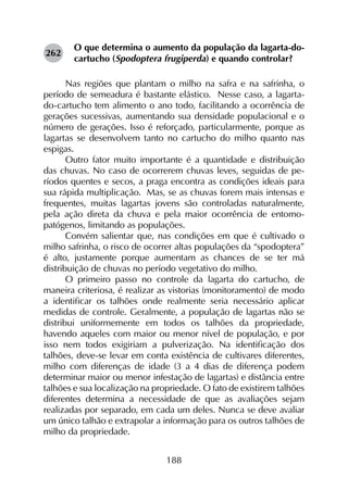 188
O que determina o aumento da população da lagarta-do-
cartucho (Spodoptera frugiperda) e quando controlar?
Nas regiões que plantam o milho na safra e na safrinha, o
período de semeadura é bastante elástico. Nesse caso, a lagarta-
do-cartucho tem alimento o ano todo, facilitando a ocorrência de
gerações sucessivas, aumentando sua densidade populacional e o
número de gerações. Isso é reforçado, particularmente, porque as
lagartas se desenvolvem tanto no cartucho do milho quanto nas
espigas.
Outro fator muito importante é a quantidade e distribuição
das chuvas. No caso de ocorrerem chuvas leves, seguidas de pe­
ríodos quentes e secos, a praga encontra as condições ideais para
sua rápida multiplicação. Mas, se as chuvas forem mais intensas e
frequentes, muitas lagartas jovens são controladas naturalmente,
pela ação direta da chuva e pela maior ocorrência de ento­mo­
patógenos, limitando as populações.
Convém salientar que, nas condições em que é cultivado o
milho safrinha, o risco de ocorrer altas populações da “spodoptera”
é alto, justamente porque aumentam as chances de se ter má
distribuição de chuvas no período vegetativo do milho.
O primeiro passo no controle da lagarta do cartucho, de
maneira criteriosa, é realizar as vistorias (monitoramento) de modo
a identificar os talhões onde realmente seria necessário aplicar
medidas de controle. Geralmente, a população de lagartas não se
distribui uniformemente em todos os talhões da propriedade,
havendo aqueles com maior ou menor nível de população, e por
isso nem todos exigiriam a pulverização. Na identificação dos
talhões, deve-se levar em conta existência de cultivares diferentes,
milho com diferenças de idade (3 a 4 dias de diferença podem
determinar maior ou menor infestação de lagartas) e distância entre
talhões e sua localização na propriedade. O fato de existirem talhões
diferentes determina a necessidade de que as avaliações sejam
realizadas por separado, em cada um deles. Nunca se deve avaliar
um único talhão e extrapolar a informação para os outros talhões de
milho da propriedade.
262
 