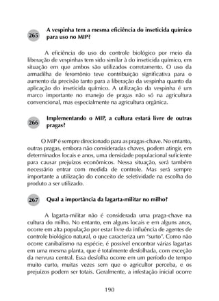 190
A vespinha tem a mesma eficiência do inseticida químico
para uso no MIP?
	A eficiência do uso do controle biológico por meio da
liberação de vespinhas tem sido similar à do inseticida químico, em
situação em que ambos são utilizados corretamente. O uso da
armadilha de feromônio teve contribuição significativa para o
aumento da precisão tanto para a liberação da vespinha quanto da
aplicação do inseticida químico. A utilização da vespinha é um
marco importante no manejo de pragas não só na agricultura
convencional, mas especialmente na agricultura orgânica.
Implementando o MIP, a cultura estará livre de outras
pragas?
O MIP é sempre direcionado para as pragas-chave. No entanto,
outras pragas, embora não consideradas chaves, podem atingir, em
determinados locais e anos, uma densidade populacional suficiente
para causar prejuízos econômicos. Nessa situação, será também
necessário entrar com medida de controle. Mas será sempre
importante a utilização do conceito de seletividade na escolha do
produto a ser utilizado.
Qual a importância da lagarta-militar no milho?
	A lagarta-militar não é considerada uma praga-chave na
cultura do milho. No entanto, em alguns locais e em alguns anos,
ocorre em alta população por estar livre da influência de agentes de
controle biológico natural, o que caracteriza um “surto”. Como não
ocorre canibalismo na espécie, é possível encontrar várias lagartas
em uma mesma planta, que é totalmente desfolhada, com exceção
da nervura central. Essa desfolha ocorre em um período de tempo
muito curto, muitas vezes sem que o agricultor perceba, e os
prejuízos podem ser totais. Geralmente, a infestação inicial ocorre
265
267
266
 