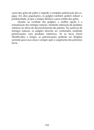 192
ração dos grãos de pólen e impedir a completa polinização das es-
pigas. Em altas populações, os pulgões também podem reduzir a
produtividade, já que o ataque diminui o peso médio dos grãos.
Quanto ao combate dos pulgões, a melhor opção é a
manutenção dos inimigos naturais, mediante utilização de produtos
seletivos no início do desenvolvimento das plantas. Na ausência de
inimigos naturais, os pulgões deverão ser controlados mediante
pulverizações com produtos sistêmicos. Se os focos forem
identificados a tempo, as pulverizações poderão ser dirigidas
somente para essas áreas e sempre após o surgimento dos primeiros
focos.
 