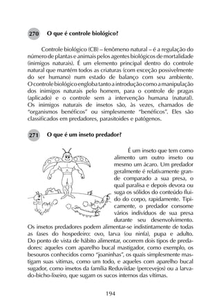 194
O que é controle biológico?
Controle biológico (CB) – fenômeno natural – é a regulação do
número de plantas e animais pelos agentes biológicos de mortalidade
(inimigos naturais). É um elemento principal dentro do controle
natural que mantém todos as criaturas (com exceção possivelmente
do ser humano) num estado de balanço com seu ambiente.
Ocontrolebiológicoenglobatantoaintroduçãocomoamanipulação
dos inimigos naturais pelo homem, para o controle de pragas
(aplicado) e o controle sem a intervenção humana (natural).
Os inimigos naturais de insetos são, às vezes, chamados de
“organismos benéficos” ou simplesmente “benéficos”. Eles são
classificados em predadores, parasitoides e patógenos.	
O que é um inseto predador?
É um inseto que tem como
alimento um outro inseto ou
mesmo um ácaro. Um preda­dor
geralmente é relativamente gran­
de comparado a sua presa, o
qual paralisa e depois devora ou
suga os sólidos do conteúdo flui-
do do corpo, rapidamente. Tipi-
camente, o predador consome
vários indivíduos de sua presa
durante seu desenvolvimento.
Os insetos predadores podem alimentar-se indistintamente de todas
as fases do hospedeiro: ovo, larva (ou ninfa), pupa e adulto.
Do ponto de vista de hábito alimentar, ocorrem dois tipos de preda-
dores: aqueles com aparelho bucal mastigador, como exemplo, os
besouros conhecidos como “joaninhas”, os quais simplesmente mas-
tigam suas vitimas, como um todo, e aqueles com aparelho bucal
sugador, como insetos da família Reduviidae (percevejos) ou a larva-
do-bicho-lixeiro, que sugam os sucos internos das vítimas.
270
271
 