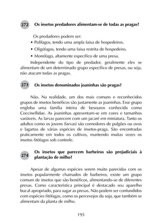 195
Os insetos predadores alimentam-se de todas as pragas?
	 Os predadores podem ser:
•	Polífagos, tendo uma ampla faixa de hospedeiros.
•	Oligófagos, tendo uma faixa restrita de hospedeiro.
•	Monófago, altamente específico de uma presa.
Independente do tipo de predador, geralmente eles se
alimentam de um determinado grupo específico de presas, ou seja,
não atacam todas as pragas.
Os insetos denominados joaninhas são pragas?
Não. Na realidade, um dos mais comuns e reconhecidos
grupos de insetos benéficos são justamente as joaninhas. Esse grupo
engloba uma família inteira de besouros conhecida como
Coccinellidae. As joaninhas apresentam-se em cores e tamanhos
variáveis. As larvas parecem com um jacaré em miniatura. Tanto os
adultos como os jovens (larvas) são comedores de pulgões ou ovos
e lagartas de várias espécies de insetos-praga. São encontradas
praticamente em todos os cultivos, mantendo muitas vezes os
insetos fitófagos sob controle.
Os insetos que parecem barbeiros são prejudiciais à
plantação de milho?
Apesar de algumas espécies serem muito parecidas com os
insetos popularmente chamados de barbeiros, existe um grupo
comum de insetos que são benéficos, alimentando-se de diferentes
presas. Como característica principal é destacado seu aparelho
bucal apropriado, para sugar as presas. Não podem ser confundidos
com espécies fitófagas, como os percevejos da soja, que também se
alimentam da planta de milho.
272
273
274
 