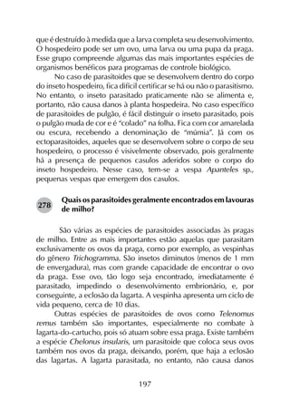197
que é destruído à medida que a larva completa seu desenvolvimento.
O hospedeiro pode ser um ovo, uma larva ou uma pupa da praga.
Esse grupo compreende algumas das mais importantes espécies de
organismos benéficos para programas de controle biológico.
No caso de parasitoides que se desenvolvem dentro do corpo
do inseto hospedeiro, fica difícil certificar se há ou não o parasitismo.
No entanto, o inseto parasitado praticamente não se alimenta e,
portanto, não causa danos à planta hospedeira. No caso específico
de parasitoides de pulgão, é fácil distinguir o inseto parasitado, pois
o pulgão muda de cor e é “colado” na folha. Fica com cor amarelada
ou escura, recebendo a denominação de “múmia”. Já com os
ectoparasitoides, aqueles que se desenvolvem sobre o corpo de seu
hospedeiro, o processo é visivelmente observado, pois geralmente
há a presença de pequenos casulos aderidos sobre o corpo do
inseto hospedeiro. Nesse caso, tem-se a vespa Apanteles sp.,
pequenas vespas que emergem dos casulos.
Quais os parasitoides geralmente encontrados em lavouras
de milho?
	 São várias as espécies de parasitoides associadas às pragas
de milho. Entre as mais importantes estão aquelas que parasitam
exclusivamente os ovos da praga, como por exemplo, as vespinhas
do gênero Trichogramma. São insetos diminutos (menos de 1 mm
de envergadura), mas com grande capacidade de encontrar o ovo
da praga. Esse ovo, tão logo seja encontrado, imediatamente é
parasitado, impedindo o desenvolvimento embrionário, e, por
conseguinte, a eclosão da lagarta. A vespinha apresenta um ciclo de
vida pequeno, cerca de 10 dias.
Outras espécies de parasitoides de ovos como Telenomus
remus também são importantes, especialmente no combate à
lagarta-do-cartucho, pois só atuam sobre essa praga. Existe também
a espécie Chelonus insularis, um parasitoide que coloca seus ovos
também nos ovos da praga, deixando, porém, que haja a eclosão
das lagartas. A lagarta parasitada, no entanto, não causa danos
278
 