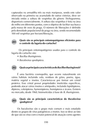 199
capturadas na armadilha três ou mais mariposas, sendo este valor
observado na primeira ou acumulado de outras vistorias, deve ser
iniciada então a soltura de vespinhas do gênero Trichogramma,
disponíveis comercialmente. A soltura das vespinhas é feita na área
de milho em diferentes pontos, com o objetivo de facilitar sua busca
pela massa de ovos da praga. O número de liberações é definido
pela densidade populacional da praga na área, sendo recomendado
100 mil vespinhas por hectare/liberação.
Quais são os principais entomopatógenos eficientes para
o controle da lagarta-do-cartucho?
	 Os principais entomopatógenos usados para o controle da
lagarta do cartucho são:
•	Bacillus thuringiensis.
• Baculovirus spodoptera.
QuaisasprincipaiscaracterísticasdoBacillusthuringiensis?
É uma bactéria cosmopolita, que ocorre naturalmente em
vários habitats incluindo solo, resíduos de grãos, poeira, água,
matéria vegetal e insetos. Caracteriza-se por formar um cristal
proteico. Esse cristal possui propriedades inseticidas específicas,
podendo atacar vários insetos e artrópodes, incluindo lepidópteros,
dípteros, coleópteros, hymenópteros, homópteros e ácaros. Existem
no mercado, desde 1960, bioinseticidas à base de B. thuringiensis.
Quais são as principais características do Baculovirus
spodoptera?
Os baculovírus são o grupo mais comum e mais estudado
dentre os grupos de vírus patogênicos a insetos. Isso se deve ao fato
de que são os vírus com o maior potencial de atuação como agentes
281
282
283
 