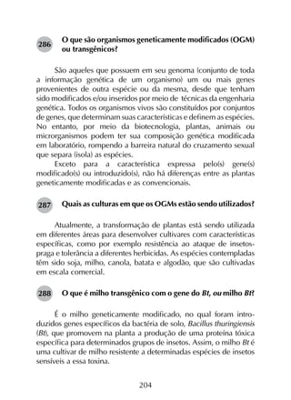 204
O que são organismos geneticamente modificados (OGM)
ou transgênicos?
São aqueles que possuem em seu genoma (conjunto de toda
a informação genética de um organismo) um ou mais genes
provenientes de outra espécie ou da mesma, desde que tenham
sido modificados e/ou inseridos por meio de técnicas da engenharia
genética. Todos os organismos vivos são constituídos por conjuntos
de genes, que determinam suas características e definem as espécies.
No entanto, por meio da biotecnologia, plantas, animais ou
microrganismos podem ter sua composição genética modificada
em laboratório, rompendo a barreira natural do cruzamento sexual
que separa (isola) as espécies.
Exceto para a característica expressa pelo(s) gene(s)
modificado(s) ou introduzido(s), não há diferenças entre as plantas
geneticamente modificadas e as convencionais.
Quais as culturas em que os OGMs estão sendo utilizados?
Atualmente, a transformação de plantas está sendo utilizada
em diferentes áreas para desenvolver cultivares com características
específicas, como por exemplo resistência ao ataque de insetos-
praga e tolerância a diferentes herbicidas. As espécies contempladas
têm sido soja, milho, canola, batata e algodão, que são cultivadas
em escala comercial.
O que é milho transgênico com o gene do Bt, ou milho Bt?
É o milho geneticamente modificado, no qual foram intro­
duzidos genes específicos da bactéria de solo, Bacillus thuringiensis
(Bt), que promovem na planta a produção de uma proteína tóxica
específica para determinados grupos de insetos. Assim, o milho Bt é
uma cultivar de milho resistente a determinadas espécies de insetos
sensíveis a essa toxina.
286
287
288
 