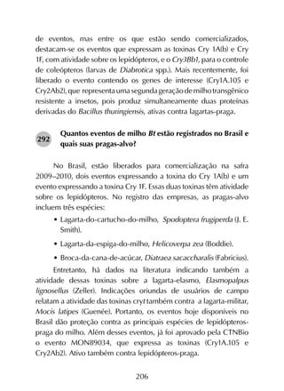 206
de eventos, mas entre os que estão sendo comercializados,
destacam-se os eventos que expressam as toxinas Cry 1A(b) e Cry
1F, com atividade sobre os lepidópteros, e o Cry3Bb1, para o controle
de coleópteros (larvas de Diabrotica spp.). Mais recentemente, foi
liberado o evento contendo os genes de interesse (Cry1A.105 e
Cry2Ab2),que representaumasegundageraçãodemilhotransgênico
resistente a insetos, pois produz simultaneamente duas proteínas
derivadas do Bacillus thuringiensis, ativas contra lagartas-praga.
Quantos eventos de milho Bt estão registrados no Brasil e
quais suas pragas-alvo?
No Brasil, estão liberados para comercialização na safra
2009–2010, dois eventos expressando a toxina do Cry 1A(b) e um
evento expressando a toxina Cry 1F. Essas duas toxinas têm atividade
sobre os lepidópteros. No registro das empresas, as pragas-alvo
incluem três espécies:
•	Lagarta-do-cartucho-do-milho, Spodoptera frugiperda (J. E.
Smith).
•	Lagarta-da-espiga-do-milho, Helicoverpa zea (Boddie).
•	Broca-da-cana-de-acúcar, Diatraea sacaccharalis (Fabricius).
Entretanto, há dados na literatura indicando também a
atividade dessas toxinas sobre a lagarta-elasmo, Elasmopalpus
lignosellus (Zeller). Indicações oriundas de usuários de campo
relatam a atividade das toxinas cryt também contra a lagarta-militar,
Mocis latipes (Guenée). Portanto, os eventos hoje disponíveis no
Brasil dão proteção contra as principais espécies de lepidópteros-
praga do milho. Além desses eventos, já foi aprovado pela CTNBio
o evento MON89034, que expressa as toxinas (Cry1A.105 e
Cry2Ab2). Ativo também contra lepidópteros-praga.
292
 