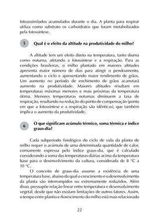 22
fotoassimilados acumulados durante o dia. A planta para respirar
utiliza como substrato os carboidratos que foram metabolizados
pela fotossíntese.
Qual é o efeito da altitude na produtividade do milho?
A altitude tem um efeito direto na temperatura, tanto diurna
como noturna, afetando a fotossíntese e a respiração. Para as
condições brasileiras, o milho plantado em maiores altitudes
apresenta maior número de dias para atingir o pendoamento,
aumentando o ciclo e apresentando maior rendimento de grãos.
Um aumento no período de enchimento de grãos acarretará
aumento na produtividade. Maiores altitudes resultam em
temperaturas máximas menores e mais próximas da temperatura
ótima. Menores temperaturas noturnas diminuem a taxa de
respiração, resultando na redução do ponto de compensação (ponto
em que a fotossíntese e a respiração são idênticas), que também
implica o aumento da produtividade.
O que significam acúmulo térmico, soma térmica e índice
graus-dia?
Cada subperíodo fisiológico do ciclo de vida da planta de
milho requer o acúmulo de uma determinada quantidade de calor,
comumente expressa pelo índice graus-dia, que é calculado
considerando a soma das temperaturas diárias acima da temperatura
base para o desenvolvimento da cultura, considerada de 8 °C a
10 °C.
O conceito de graus-dia assume a existência de uma
temperatura base, abaixo da qual o crescimento e o desenvolvimento
da planta são interrompidos ou extremamente reduzidos. Além
disso, pressupõe relação linear entre temperatura e desenvolvimento
vegetal, desde que não existam limitações de outros fatores. Assim,
o tempo entre plantio e florescimento do milho está mais relacionado
5
6
 