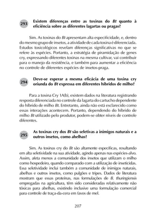 207
Existem diferenças entre as toxinas do Bt quanto à
eficiência sobre as diferentes lagartas ou pragas?
Sim. As toxinas do Bt apresentam alta especificidade, e, dentro
domesmogrupodeinsetos,aatividadedecadatoxinaédiferenciada.
Estudos toxicológicos revelam diferenças significativas no que se
refere às espécies. Portanto, a estratégia de piramidação de genes
cry, expressando diferentes toxinas na mesma cultivar, vai contribuir
para o manejo da resistência, e também para aumentar a eficiência
no controle de diferentes espécies de insetos-praga.
Deve-se esperar a mesma eficácia de uma toxina cry
oriunda do Bt expressa em diferentes híbridos de milho?
Para a toxina Cry 1A(b), existem dados na literatura registrando
resposta diferenciada no controle da lagarta do cartucho dependente
do híbrido de milho Bt. Entretanto, ainda não está esclarecido como
essas interações acontecem. Portanto, dependendo do híbrido de
milho Bt utilizado pelo produtor, podem-se obter níveis de controle
diferentes.
As toxinas cry dos Bt são seletivas a inimigos naturais e a
outros insetos, como abelhas?
Sim. As toxinas cry do Bt são altamente específicas, resultando
em alta seletividade na sua atividade, agindo apenas nas espécies-alvo.
Assim, afeta menos a comunidade dos insetos que utilizam o milho
como hospedeiro, quando comparado com a utilização de inseticidas.
Essa seletividade inclui também a comunidade de inimigos naturais,
abelhas e outros insetos, como pulgões e tripes. Dados de literatura
mostram que essas proteínas, nas formulações de B. thuringiensis
empregadas na agricultura, têm sido consideradas relativamente não
tóxicas para abelhas, existindo inclusive uma formulação comercial
para controle de traça-da-cera em favos de mel.
293
294
295
 