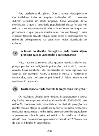 208
Para predadores do gênero Orius e outros Heteropteros e
Coccinellideos, todas as pesquisas realizadas até o momento
indicam ausência de efeito negativo. Uma vantagem dessa
seletividade é que a densidade populacional desses insetos vai
reduzir, e os sobreviventes ficarão mais expostos ao ataque dos
predadores, o que poderá resultar num controle biológico mais
eficiente, tanto na área de refúgio, como sobre os sobreviventes no
milho Bt, principalmente nas áreas com maior diversidade de
culturas.
A toxina do Bacillus thuringiensis pode causar algum
problema para os vertebrados e seres humanos?
Não, a toxina só se torna ativa quando ingerida pelo inseto,
porque precisa de condições de pH alcalino, acima de 8, para ser
ativada. Essas condições são encontradas no tubo digestivo das
lagartas, por exemplo. Assim, a toxina é inócua a humanos e
vertebrados, pois possuem o pH intestinal ácido, onde ela é
rapidamente degradada.
Qual a expectativa de controle de pragas com a transgenia?
Os resultados obtidos com híbridos Bt expressando a toxina
Cry 1 A(b), no campo, na primeira safra cultivada (2008–2009) com
milho Bt, revelaram certa variabilidade no nível de proteção das
plantascontraoataquedalagarta-do-cartucho-do-milho.Avaliações
realizadas indicam que o milho Bt deu proteção ao milho equivalente
a, pelo menos, três aplicações de inseticidas. Em média, os híbridos
não Bt, isto é, convencionais produziram cerca de até 20% a menos
do que os híbridos Bt equivalentes.
296
297
 