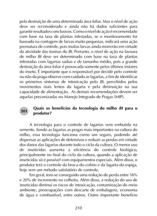 210
pela destruição de uma determinada área foliar. Mas o nível de ação
deve ser reconsiderado e ainda não há dados suficientes para
garantirresultadosconclusivos.Comooníveldeaçãoérecomendado
com base na taxa de plantas infestadas, se o monitoramento for
baseado na contagem de larvas muito pequenas, indicará uma ação
prematura de controle, pois muitas larvas ainda morrerão em virtude
da atividade das toxinas do Bt. Portanto, o nível de ação na lavoura
de milho Bt deve ser determinado com base na taxa de plantas
infestadas com lagartas sadias e de tamanho médio, pois a grande
destruição da área foliar é provocada somente pelos últimos instares
do inseto. É importante que o responsável por decidir pelo controle
ou não da praga observe com cuidado as lagartas, a fim de identificar
os primeiros sintomas de intoxicação pelo Bt, percebidos pelos
movimentos mais lentos da lagarta e pela diminuição na sua
capacidade de alimentação. As demais recomendações devem ser
aquelas preconizadas no Manejo Integrado de Pragas (MIP).
Quais os benefícios da tecnologia do milho Bt para o
produtor?
A tecnologia para o controle de lagartas vem embutida na
semente. Sendo as lagartas as pragas mais importantes na cultura do
milho, essa tecnologia funciona como um seguro, podendo até
dispensar as aplicações de defensivos e reduzir as perdas em virtude
dos danos das lagartas durante todo o ciclo da cultura. O menor uso
de inseticidas aumenta a eficiência do controle biológico,
principalmente no final do ciclo da cultura, quando a aplicação de
inseticidas só é possível com equipamentos especiais. Além disso, o
produtor terá o controle da broca-do-colmo e da lagarta-da-espiga,
hoje sem um método satisfatório de controle.
Em geral, tem-se conseguido uma redução de perda entre 16%
e 20% de incremento na colheita. Além disso, a redução do uso de
inseticidas diminui os riscos de intoxicação, contaminação do meio
ambiente, preocupações com descarte de embalagens, economia
de água e combustível, entre outros. Outro importante benefício
301
 