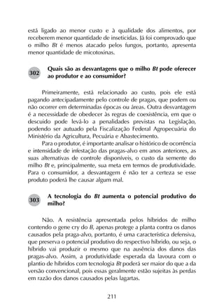 211
está ligado ao menor custo e à qualidade dos alimentos, por
receberem menor quantidade de inseticidas. Já foi comprovado que
o milho Bt é menos atacado pelos fungos, portanto, apresenta
menor quantidade de micotoxinas.
Quais são as desvantagens que o milho Bt pode oferecer
ao produtor e ao consumidor?
Primeiramente, está relacionado ao custo, pois ele está
pagando antecipadamente pelo controle de pragas, que podem ou
não ocorrer em determinadas épocas ou áreas. Outra desvantagem
é a necessidade de obedecer às regras de coexistência, em que o
descuido pode levá-lo a penalidades previstas na Legislação,
podendo ser autuado pela Fiscalização Federal Agropecuária do
Ministério da Agricultura, Pecuária e Abastecimento.
Para o produtor, é importante analisar o histórico de ocorrência
e intensidade de infestação das pragas-alvo em anos anteriores, as
suas alternativas de controle disponíveis, o custo da semente do
milho Bt e, principalmente, sua meta em termos de produtividade.
Para o consumidor, a desvantagem é não ter a certeza se esse
produto poderá lhe causar algum mal.
A tecnologia do Bt aumenta o potencial produtivo do
milho?
Não. A resistência apresentada pelos híbridos de milho
contendo o gene cry do B, apenas protege a planta contra os danos
causados pela praga-alvo, portanto, é uma característica defensiva,
que preserva o potencial produtivo do respectivo híbrido, ou seja, o
híbrido vai produzir o mesmo que na ausência dos danos das
pragas-alvo. Assim, a produtividade esperada da lavoura com o
plantio de híbridos com tecnologia Bt poderá ser maior do que a da
versão convencional, pois essas geralmente estão sujeitas às perdas
em razão dos danos causados pelas lagartas.
302
303
 
