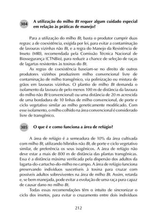 212
A utilização do milho Bt requer algum cuidado especial
em relação às práticas de manejo?
Para a utilização do milho Bt, basta o produtor cumprir duas
regras: a de coexistência, exigida por lei, para evitar a contaminação
de lavouras vizinhas não Bt, e a regra do Manejo da Resistência de
Inseto (MRI), recomendada pela Comissão Técnica Nacional de
Biossegurança (CTNBio), para reduzir a chance de seleção de raças
de lagartas resistentes às toxinas do Bt.
As regras de coexistência baseiam-se no direito de outros
produtores vizinhos produzirem milho convencional livre de
contaminação de milho transgênico, via polinização ou mistura de
grãos em lavouras vizinhas. O plantio de milho Bt demanda o
isolamento da lavoura de pelo menos 100 m de distância da lavoura
do milho não Bt (convencional) ou uma distância de 20 m acrescida
de uma bordadura de 10 linhas de milho convencional, de porte e
ciclo vegetativo similar ao milho geneticamente modificado. Com
esse isolamento, o milho colhido na área convencional é considerado
livre de transgênico.
O que é e como funciona a área de refúgio?
A área de refúgio é a semeadura de 10% da área cultivada
com milho Bt, utilizando híbridos não Bt, de porte e ciclo vegetativo
similar, de preferência os seus isogênicos. A área de refúgio não
deve estar a mais de 800 m de distância das plantas transgênicas.
Essa é a distância máxima verificada pela dispersão dos adultos da
lagarta-do-cartucho-do-milho no campo. A área de refúgio funciona
preservando indivíduos suscetíveis à toxina para cruzar com
possíveis adultos sobreviventes na área de milho Bt. Assim, retarda
e, se bem manejada, pode evitar a evolução de uma raça pura capaz
de causar dano no milho Bt.
Todas essas recomendações têm o intuito de sincronizar o
ciclo dos insetos, para evitar o cruzamento entre dois indivíduos
304
305
 