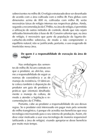 213
sobreviventes no milho Bt. O refúgio estruturado deve ser desenhado
de acordo com a área cultivada com o milho Bt. Para glebas com
dimensões acima de 800 m, cultivadas com milho Bt, serão
necessárias faixas de refúgio internas nas respectivas glebas. Ainda,
segundo a recomendação da CTNBio, na área de refúgio, é permitida
a utilização de outros métodos de controle, desde que não sejam
utilizados bioinseticidas à base de Bt. Convém salientar que, na área
de refúgio, é necessário que parte da população da lagarta-do-
cartucho-do-milho sobreviva, de modo a não comprometer o
equilíbrio natural, não se justificando, portanto, o uso exagerado de
inseticidas nessa área.
De quem é a responsabilidade de execução da área de
refúgio?
Nas embalagens das semen-
tes de milho Bt, há um contrato em
que o produtor, ao abri-las, assu-
me a responsabilidade de seguir as
normas de coexistência e as de
manejo da resistência. O fabrican-
te coloca também à disposição do
produtor um guia de produtos e
práticas que orientará detalhada-
mente o manejo da cultura, de
modo a atender a legislação e re-
comendações da CTNBio.
Portanto, cabe ao produtor a responsabilidade do uso dessas
regras. Se o produtor está interessado em pagar mais pela semente
do milho transgênico, é porque ele acredita nos benefícios que essa
tecnologia está trazendo para o seu sistema de produção. Assim, ele
deve estar motivado a usar essa tecnologia de maneira responsável
(utilizando a área de refúgio), visando apropriar-se desse benefício
por muito mais tempo.
306
 