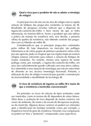214
Qual o risco para o produtor de não se adotar a estratégia
de refúgio?
O principal risco do não uso da área de refúgio está na rápida
seleção de biótipos das pragas-alvo resistentes às toxinas do Bt.
Resultados de pesquisas recentes indicam que a dispersão da
lagarta-do-cartucho-do-milho é bem menor do que se tinha
informação, no máximo 800 m. Assim, o produtor que não utilizar
a prática do manejo da resistência será, sem dúvida, a primeira
vítima da quebra da resistência, não obtendo controle das pragas-
alvo com os híbridos de milho Bt.
Considerando-se que as principais pragas-alvo controladas
pelos milhos Bt, hoje disponíveis no mercado, são polífagas
(alimentam-se de vários grupos de plantas) e produzem vários ciclos
por ano agrícola, pode-se imaginar que nas regiões tropicais existem
refúgios naturais suficientes para reduzir a seleção de biótipos de
insetos resistentes. No entanto, mesmo uma espécie de inseto
polífaga como, por exemplo, a lagarta-do-cartucho-do-milho, em
uma área suficientemente grande cultivada com uma única cultura,
fica submetida a uma situação de monofagia, por não ter outra fonte
de alimento ao seu alcance (monofagia funcional). Portanto, a
utilização da área de refúgio é essencial para garantir a manutenção
da funcionalidade e durabilidade da tecnologia Bt.
O risco de resistência de lagartas ao milho Bt é maior do
que a resistência a inseticidas convencionais?
Em princípio, os riscos da seleção de tipos resistentes, tanto
aos inseticidas, como às toxinas do Bt, dependem de vários fatores.
Além disso, a avaliação do risco depende de muitas variáveis, tais
como: do ambiente, do inseto e do evento do Bt expresso na planta,
ou do inseticida. Algumas dessas variáveis só podem ser estimadas
após a identificação do fenótipo resistente como, por exemplo, a
frequência inicial do gene de resistência. Portanto, essa comparação
só poderá ser feita a “posteriori”, comparando casos específicos.
307
308
 