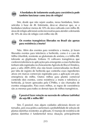 215
A bordadura de isolamento usada para coexistência pode
também funcionar como área de refúgio?
Sim, desde que não sejam usados, nessa bordadura, bio­in­
seticidas à base de Bt. Entretanto, deve-se observar que, se a
bordadura totalizar menos de 10% da área cultivada com milho Bt,
áreas de refúgio adicionais serão necessárias para atender a demanda
de 10% de área de refúgio com milho não Bt.
Os eventos transgênicos liberados no Brasil são apenas
para resistência a inseto?
Não. Além dos eventos para resistência a insetos, já foram
liberados eventos para tolerância a herbicida, como é o caso do
Milho Libertlink, resistente ao glufosinato de amônia, e o Milho RR,
tolerante ao glyphosate. Embora 15 cultivares transgênicas que
conferem tolerância às aplicações pós-emergentes a esses herbicidas
tenham sido registradas no Zoneamento Agrícola de Risco Climático,
para a safra 2009–2010, elas não foram comercializadas no Brasil,
por falta de registro de herbicida que contenha esses ingredientes
ativos em marcas comerciais registradas para a aplicação em pós-
emergência do milho. Outros milhos para plantio comercial
contendo dois eventos, como resistência a inseto e tolerância a
herbicida, já foram aprovados pela CTNBio, e são chamados de
eventos estaqueados. Para esses milhos, as regras de coexistência
são as mesmas para todos os demais tipos de milhos transgênicos.
É possível fazer rotação ou sucessão de culturas (safrinha)
da soja RR e milho RR?
Sim. É possível, mas alguns cuidados adicionais devem ser
tomados, pois essa prática aumentará a probabilidade de seleção de
plantas daninhas resistentes ao glifosato. O manejo de resistência de
plantas daninhas é fundamental nessa situação, principalmente
309
310
311
 