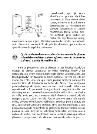 216
considerando que já foram
i­dentificadas plantas daninhas
resistentes ao glifosato em vários
países, inclusive no Brasil, com a
comprovação da resistência de
Conyza bonarienses e Lolium
multiflorum. Dessa forma, mes­
mo optando pelo cultivo de
milho e/ou soja Roundup Ready,
recomenda-se que sejam utilizados também herbicidas de modo de
ação diferentes, no controle de plantas daninhas, para evitar o
aparecimento de espécies resistentes.
Quais cuidados devem ser adotados no manejo de plantas
voluntárias em sistemas de rotação ou sucessão de culturas
(safrinha) da soja RR e milho RR?
Para os produtores que já plantam a soja Roudup Ready®
, o
manejo de plantas voluntárias de milho Roundup Ready 2®
na
cultura da soja, assim como o manejo de plantas voluntárias de soja
Roudup Ready®
em lavouras de milho safrinha, deverá ser feito de
modo diferente, uma vez que essas plantas também poderão ter
características de tolerância ao herbicida. Nesse caso, o sistema
plantio direto pode ajudar, uma vez que o acúmulo de palhada na
superfície do solo pode reduzir a germinação de grãos de milho ou
de soja que caem no solo durante a colheita. Além disso, a colheita
do milho e da soja, no momento ideal, diminui a quantidade de
espigas e grãos caídos no solo. Para o controle dessas plantas de
milho, deverão se utilizados herbicidas, seletivos para a cultura da
soja, que contenham outro princípio ativo que não o glifosato e que
possuam atividade no controle de gramíneas. Para o controle dessas
plantas de soja, deverão se utilizados herbicidas, seletivos para a
cultura do milho, que contenham outro princípio ativo que não o
glifosato e que possuam atividade no controle de folhas largas.
312
 
