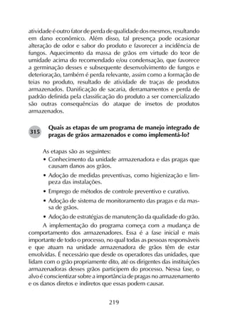 219
atividade é outro fator de perda de qualidade dos mesmos, resultando
em dano econômico. Além disso, tal presença pode ocasionar
alteração de odor e sabor do produto e favorecer a incidência de
fungos. Aquecimento da massa de grãos em virtude do teor de
umidade acima do recomendado e/ou condensação, que favorece
a germinação desses e subsequente desenvolvimento de fungos e
deterioração, também é perda relevante, assim como a formação de
teias no produto, resultado de atividade de traças de produtos
armazenados. Danificação de sacaria, derramamentos e perda de
padrão definida pela classificação do produto a ser comercializado
são outras consequências do ataque de insetos de produtos
armazenados.
Quais as etapas de um programa de manejo integrado de
pragas de grãos armazenados e como implementá-lo?
As etapas são as seguintes:
•	Conhecimento da unidade armazenadora e das pragas que
causam danos aos grãos.
•	Adoção de medidas preventivas, como higienização e lim-
peza das instalações.
•	Emprego de métodos de controle preventivo e curativo.
•	Adoção de sistema de monitoramento das pragas e da mas-
sa de grãos.
•	Adoção de estratégias de manutenção da qualidade do grão.
A implementação do programa começa com a mudança de
comportamento dos armazenadores. Essa é a fase inicial e mais
importante de todo o processo, no qual todas as pessoas responsáveis
e que atuam na unidade armazenadora de grãos têm de estar
envolvidas. É necessário que desde os operadores das unidades, que
lidam com o grão propriamente dito, até os dirigentes das instituições
armazenadoras desses grãos participem do processo. Nessa fase, o
alvo é conscientizar sobre a importância de pragas no armazenamento
e os danos diretos e indiretos que essas podem causar.
315
 