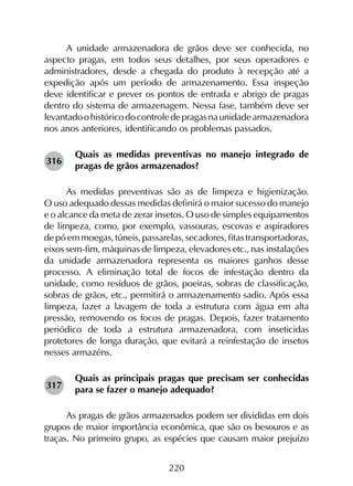 220
A unidade armazenadora de grãos deve ser conhecida, no
aspecto pragas, em todos seus detalhes, por seus operadores e
administradores, desde a chegada do produto à recepção até a
expedição após um período de armazenamento. Essa inspeção
deve identificar e prever os pontos de entrada e abrigo de pragas
dentro do sistema de armazenagem. Nessa fase, também deve ser
levantadoohistóricodocontroledepragasnaunidadearmazenadora
nos anos anteriores, identificando os problemas passados.
Quais as medidas preventivas no manejo integrado de
pragas de grãos armazenados?
As medidas preventivas são as de limpeza e higienização.
O uso adequado dessas medidas definirá o maior sucesso do manejo
e o alcance da meta de zerar insetos. O uso de simples equipamentos
de limpeza, como, por exemplo, vassouras, escovas e aspiradores
de pó em moegas, túneis, passarelas, secadores, fitas transportadoras,
eixos sem-fim, máquinas de limpeza, elevadores etc., nas instalações
da unidade armazenadora representa os maiores ganhos desse
processo. A eliminação total de focos de infestação dentro da
unidade, como resíduos de grãos, poeiras, sobras de classificação,
sobras de grãos, etc., permitirá o armazenamento sadio. Após essa
limpeza, fazer a lavagem de toda a estrutura com água em alta
pressão, removendo os focos de pragas. Depois, fazer tratamento
periódico de toda a estrutura armazenadora, com inseticidas
protetores de longa duração, que evitará a reinfestação de insetos
nesses armazéns.
Quais as principais pragas que precisam ser conhecidas
para se fazer o manejo adequado?
As pragas de grãos armazenados podem ser divididas em dois
grupos de maior importância econômica, que são os besouros e as
traças. No primeiro grupo, as espécies que causam maior prejuízo
316
317
 