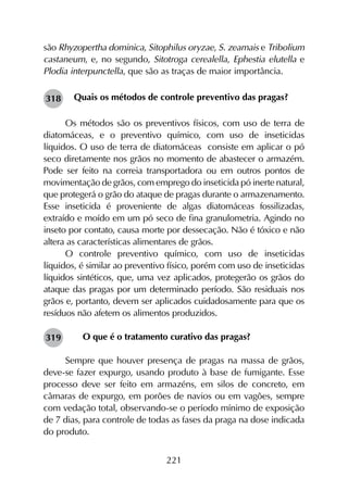 221
são Rhyzopertha dominica, Sitophilus oryzae, S. zeamais e Tribolium
castaneum, e, no segundo, Sitotroga cerealella, Ephestia elutella e
Plodia interpunctella, que são as traças de maior importância.
Quais os métodos de controle preventivo das pragas?
Os métodos são os preventivos físicos, com uso de terra de
diatomáceas, e o preventivo químico, com uso de inseticidas
líquidos. O uso de terra de diatomáceas consiste em aplicar o pó
seco diretamente nos grãos no momento de abastecer o armazém.
Pode ser feito na correia transportadora ou em outros pontos de
movimentação de grãos, com emprego do inseticida pó inerte natural,
que protegerá o grão do ataque de pragas durante o armazenamento.
Esse inseticida é proveniente de algas diatomáceas fossilizadas,
extraído e moído em um pó seco de fina granulometria. Agindo no
inseto por contato, causa morte por dessecação. Não é tóxico e não
altera as características alimentares de grãos.
O controle preventivo químico, com uso de inseticidas
líquidos, é similar ao preventivo físico, porém com uso de inseticidas
líquidos sintéticos, que, uma vez aplicados, protegerão os grãos do
ataque das pragas por um determinado período. São residuais nos
grãos e, portanto, devem ser aplicados cuidadosamente para que os
resíduos não afetem os alimentos produzidos.
O que é o tratamento curativo das pragas?
Sempre que houver presença de pragas na massa de grãos,
deve-se fazer expurgo, usando produto à base de fumigante. Esse
processo deve ser feito em armazéns, em silos de concreto, em
câmaras de expurgo, em porões de navios ou em vagões, sempre
com vedação total, observando-se o período mínimo de exposição
de 7 dias, para controle de todas as fases da praga na dose indicada
do produto.
318
319
 