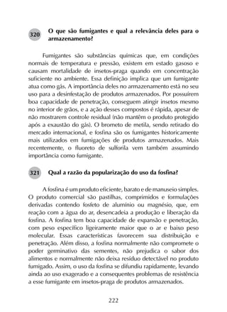 222
O que são fumigantes e qual a relevância deles para o
armazenamento?
Fumigantes são substâncias químicas que, em condições
normais de temperatura e pressão, existem em estado gasoso e
causam mortalidade de insetos-praga quando em concentração
suficiente no ambiente. Essa definição implica que um fumigante
atua como gás. A importância deles no armazenamento está no seu
uso para a desinfestação de produtos armazenados. Por possuírem
boa capacidade de penetração, conseguem atingir insetos mesmo
no interior de grãos, e a ação desses compostos é rápida, apesar de
não mostrarem controle residual (não mantêm o produto protegido
após a exaustão do gás). O brometo de metila, sendo retirado do
mercado internacional, e fosfina são os fumigantes historicamente
mais utilizados em fumigações de produtos armazenados. Mais
recentemente, o fluoreto de sulforila vem também assumindo
importância como fumigante.
Qual a razão da popularização do uso da fosfina?
A fosfina é um produto eficiente, barato e de manuseio simples.
O produto comercial são pastilhas, comprimidos e formulações
derivadas contendo fosfeto de alumínio ou magnésio, que, em
reação com a água do ar, desencadeia a produção e liberação da
fosfina. A fosfina tem boa capacidade de expansão e penetração,
com peso específico ligeiramente maior que o ar e baixo peso
molecular. Essas características favorecem sua distribuição e
penetração. Além disso, a fosfina normalmente não compromete o
poder germinativo das sementes, não prejudica o sabor dos
alimentos e normalmente não deixa resíduo detectável no produto
fumigado. Assim, o uso da fosfina se difundiu rapidamente, levando
ainda ao uso exagerado e a consequentes problemas de resistência
a esse fumigante em insetos-praga de produtos armazenados.
320
321
 