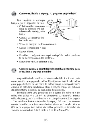 223
Como é realizado o expurgo na pequena propriedade?
Para realizar o expurgo
basta seguir os seguintes passos:
•	Cobrir o milho com uma
lona de plástico em per-
feito estado, ou seja, sem
furos.
•	Colocar as pastilhas de-
baixo da lona.
•	Vedar as margens da lona com areia.
•	Deixar fechado por 7 dias.
•	Retirar a lona.
•	Recolher o pó (que é uma espécie de pó de pedra) resultan-
te da decomposição das pastilhas.
•	Fazer uma valeta e enterrar o pó.
Como se calcula a quantidade de pastilhas de fosfina para
se realizar o expurgo do milho?
A quantidade de pastilhas recomendada é de 1 a 3 para cada
metro cúbico de espigas de milho. Considera-se que 1 t de milho
em espigas (volume de um carro de milho) ocupa o espaço de 3 m3
;
então, é só calcular a produção e obter o volume em metros cúbicos
da parte interna do paiol, ou seja, onde fica o milho.
Exemplo: para uma produção de 8 carros de milho (8 t de
milho em espiga = a 24 m3
) as dimensões da estrutura interna
utilizada para guardar o milho são: 4 m comprimento x 3 m largura
x 2 m de altura. Esse é o tamanho do espaço útil para o armazena­
mento do milho, e a área de cobertura dever ter 1 m de beiral e
0,5 m de espaço livre acima do milho; portanto, o tamanho da
varanda de cobertura é de 6 m (C) x 5 m (L) x 2,5 m (A).
323
322
 