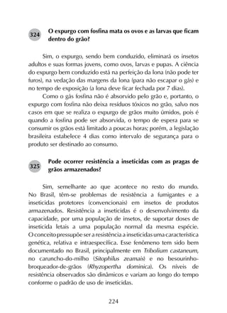 224
O expurgo com fosfina mata os ovos e as larvas que ficam
dentro do grão?
Sim, o expurgo, sendo bem conduzido, eliminará os insetos
adultos e suas formas jovens, como ovos, larvas e pupas. A ciência
do expurgo bem conduzido está na perfeição da lona (não pode ter
furos), na vedação das margens da lona (para não escapar o gás) e
no tempo de exposição (a lona deve ficar fechada por 7 dias).
Como o gás fosfina não é absorvido pelo grão e, portanto, o
expurgo com fosfina não deixa resíduos tóxicos no grão, salvo nos
casos em que se realiza o expurgo de grãos muito úmidos, pois é
quando a fosfina pode ser absorvida, o tempo de espera para se
consumir os grãos está limitado a poucas horas; porém, a legislação
brasileira estabelece 4 dias como intervalo de segurança para o
produto ser destinado ao consumo.
Pode ocorrer resistência a inseticidas com as pragas de
grãos armazenados?
Sim, semelhante ao que acontece no resto do mundo.
No Brasil, têm-se problemas de resistência a fumigantes e a
inseticidas protetores (convencionais) em insetos de produtos
armazenados. Resistência a inseticidas é o desenvolvimento da
capacidade, por uma população de insetos, de suportar doses de
inseticida letais a uma população normal da mesma espécie.
O conceito pressupõe ser a resistência a inseticidas uma característica
genética, relativa e intraespecífica. Esse fenômeno tem sido bem
documentado no Brasil, principalmente em Tribolium castaneum,
no caruncho-do-milho (Sitophilus zeamais) e no besourinho-
broqueador-de-grãos (Rhyzopertha dominica). Os níveis de
resistência observados são dinâmicos e variam ao longo do tempo
conforme o padrão de uso de inseticidas.
324
325
 