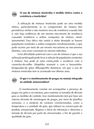 225
O uso de misturas inseticidas é medida efetiva contra a
resistência a inseticidas?
A utilização de misturas inseticidas pode ser uma medida
efetiva, particularmente se os componentes da mistura têm
persistência similar e não mostrem risco de resistência cruzada (isto
é, não haja evidências de um mesmo mecanismo de resistência
causando resistência a ambos compostos da mistura, simul­
taneamente). Essa tática não surtirá o efeito desejado se houver
populações resistentes a ambos compostos simultaneamente, o que
pode ocorrer por meio de um mesmo mecanismo ou mecanismos
distintos, caso esses coexistam no mesmo indivíduo.
Uma dificuldade potencial com o uso de misturas é que a sua
utilização prolongada pode levar à seleção de populações resistentes
à mistura. Isso pode já estar começando a acontecer com o
caruncho-do-milho (Sitophilus zeamais) e com o besourinho-
broqueador-de grãos (Rhyzopertha dominica), em que o uso de
misturas inseticidas tem se acentuado nos últimos anos.
O que é o monitoramento de pragas no manejo integrado
na unidade armazenadora?
	 O monitoramento consiste em acompanhar a presença de
pragas nos grãos e na estrutura, para sustentar as tomadas de decisão
para as medidas de controle. Esse monitoramento tem por base um
sistema eficiente de amostragem de pragas, por meio de planilhas
semanais, e a medição de variáveis correlacionadas, como a
temperatura e a umidade do grão, que influem na conservação do
produto armazenado. Registra o início da infestação e direciona a
tomada de decisão por parte do armazenador, a fim de garantir a
qualidade do grão.
326
327
 