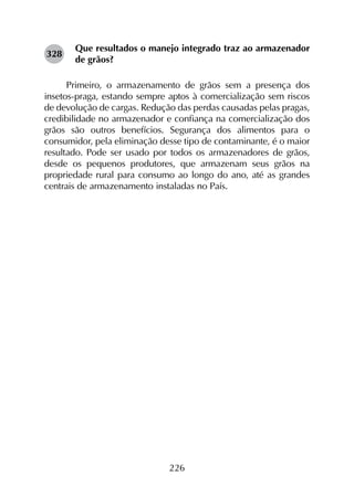 226
Que resultados o manejo integrado traz ao armazenador
de grãos?
Primeiro, o armazenamento de grãos sem a presença dos
insetos-praga, estando sempre aptos à comercialização sem riscos
de devolução de cargas. Redução das perdas causadas pelas pragas,
credibilidade no armazenador e confiança na comercialização dos
grãos são outros benefícios. Segurança dos alimentos para o
consumidor, pela eliminação desse tipo de contaminante, é o maior
resultado. Pode ser usado por todos os armazenadores de grãos,
desde os pequenos produtores, que armazenam seus grãos na
propriedade rural para consumo ao longo do ano, até as grandes
centrais de armazenamento instaladas no País.
328
 