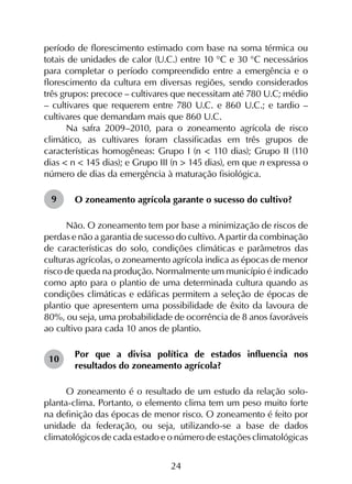 24
período de florescimento estimado com base na soma térmica ou
totais de unidades de calor (U.C.) entre 10 °C e 30 °C necessários
para completar o período compreendido entre a emergência e o
florescimento da cultura em diversas regiões, sendo considerados
três grupos: precoce – cultivares que necessitam até 780 U.C; médio
– cultivares que requerem entre 780 U.C. e 860 U.C.; e tardio –
cultivares que demandam mais que 860 U.C.
Na safra 2009–2010, para o zoneamento agrícola de risco
climático, as cultivares foram classificadas em três grupos de
características homogêneas: Grupo I (n < 110 dias); Grupo II (110
dias < n < 145 dias); e Grupo III (n > 145 dias), em que n expressa o
número de dias da emergência à maturação fisiológica.
O zoneamento agrícola garante o sucesso do cultivo?
Não. O zoneamento tem por base a minimização de riscos de
perdas e não a garantia de sucesso do cultivo. A partir da combinação
de características do solo, condições climáticas e parâmetros das
culturas agrícolas, o zoneamento agrícola indica as épocas de menor
risco de queda na produção. Normalmente um município é indicado
como apto para o plantio de uma determinada cultura quando as
condições climáticas e edáficas permitem a seleção de épocas de
plantio que apresentem uma possibilidade de êxito da lavoura de
80%, ou seja, uma probabilidade de ocorrência de 8 anos favoráveis
ao cultivo para cada 10 anos de plantio.
Por que a divisa política de estados influencia nos
resultados do zoneamento agrícola?
O zoneamento é o resultado de um estudo da relação solo-
planta-clima. Portanto, o elemento clima tem um peso muito forte
na definição das épocas de menor risco. O zoneamento é feito por
unidade da federação, ou seja, utilizando-se a base de dados
climatológicos de cada estado e o número de estações climatológicas
9
10
 