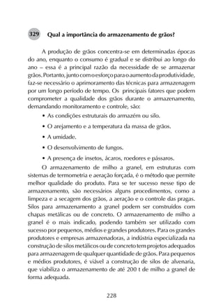 228
Qual a importância do armazenamento de grãos?
A produção de grãos concentra-se em determinadas épocas
do ano, enquanto o consumo é gradual e se distribui ao longo do
ano – essa é a principal razão da necessidade de se armazenar
grãos.Portanto,juntocomoesforçoparaoaumentodaprodutividade,
faz-se necessário o aprimoramento das técnicas para armazenagem
por um longo período de tempo. Os principais fatores que podem
comprometer a qualidade dos grãos durante o armazenamento,
demandando monitoramento e controle, são:
•	As condições estruturais do armazém ou silo.
•	O arejamento e a temperatura da massa de grãos.
•	A umidade.
•	O desenvolvimento de fungos.
•	A presença de insetos, ácaros, roedores e pássaros.
O armazenamento de milho a granel, em estruturas com
sistemas de termometria e aeração forçada, é o método que permite
melhor qualidade do produto. Para se ter sucesso nesse tipo de
armazenamento, são necessários alguns procedimentos, como a
limpeza e a secagem dos grãos, a aeração e o controle das pragas.
Silos para armazenamento a granel podem ser construídos com
chapas metálicas ou de concreto. O armazenamento de milho a
granel é o mais indicado, podendo também ser utilizado com
sucesso por pequenos, médios e grandes produtores. Para os grandes
produtores e empresas armazenadoras, a indústria especializada na
construção de silos metálicos ou de concreto tem projetos adequados
para armazenagem de qualquer quantidade de grãos. Para pequenos
e médios produtores, é viável a construção de silos de alvenaria,
que viabiliza o armazenamento de até 200 t de milho a granel de
forma adequada.
329
 