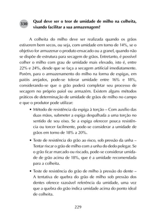 229
Qual deve ser o teor de umidade de milho na colheita,
visando facilitar a sua armazenagem?
A colheita do milho deve ser realizada quando os grãos
estiverem bem secos, ou seja, com umidade em torno de 14%, se o
objetivo for armazenar o produto ensacado ou a granel, quando não
se dispõe de estrutura para secagem de grãos. Entretanto, é possível
colher o milho com grau de umidade mais elevado, isto é, entre
22% e 24%, desde que se faça a secagem artificial imediatamente.
Porém, para o armazenamento do milho na forma de espigas, em
paióis arejados, pode-se tolerar umidade entre 16% e 18%,
considerando-se que o grão poderá completar seu processo de
secagem no próprio paiol ou armazém. Existem alguns métodos
práticos de determinação de umidade de grãos de milho no campo
e que o produtor pode utilizar:
•	Método de resistência da espiga à torção – Com auxílio das
duas mãos, submeter a espiga despalhada a uma torção no
sentido de seu eixo. Se a espiga oferecer pouca resistên-
cia ou torcer facilmente, pode-se considerar a umidade de
grãos em torno de 18% a 20%.
•	Teste de resistência do grão ao risco, sob pressão da unha –
Tentar riscar o grão de milho com a unha do dedo polegar. Se
o grão ficar marcado ou riscado, pode-se considerar umida-
de de grão acima de 18%, que é a umidade recomendada
para a colheita.
•	Teste de resistência do grão de milho à pressão do dente –
A tentativa de quebra do grão de milho sob pressão dos
dentes oferece razoável referência da umidade, uma vez
que a quebra do grão indica umidade acima do ponto ideal
de colheita.
330
 