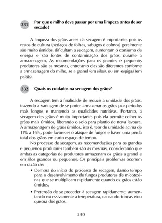 230
Por que o milho deve passar por uma limpeza antes de ser
secado?
A limpeza dos grãos antes da secagem é importante, pois os
restos de cultura (pedaços de folhas, sabugos e colmos) geralmente
são muito úmidos, dificultam a secagem, aumentam o consumo de
energia e são fontes de contaminação dos grãos durante a
armazenagem. As recomendações para os grandes e pequenos
produtores são as mesmas, entretanto elas são diferentes conforme
a armazenagem do milho, se a granel (em silos), ou em espigas (em
paióis).
Quais os cuidados na secagem dos grãos?
A secagem tem a finalidade de reduzir a umidade dos grãos,
trazendo a vantagem de se poder armazenar os grãos por períodos
mais longos e mantendo as qualidades nutritivas. Portanto, a
secagem dos grãos é muito importante, pois ela permite colher os
grãos mais úmidos, liberando o solo para plantio de nova lavoura.
A armazenagem de grãos úmidos, isto é, teor de umidade acima de
11% a 16%, pode favorecer o ataque de fungos e haver uma perda
total dos grãos em curto espaço de tempo.
No processo de secagem, as recomendações para os grandes
e pequenos produtores também são as mesmas, considerando que
ambas as categorias de produtores armazenam os grãos a granel e
em silos grandes ou pequenos. Os principais problemas ocorrem
em razão de:
•	Demora do início do processo de secagem, dando tempo
para o desenvolvimento de fungos produtores de micotoxi-
nas que se multiplicam rapidamente quando os grãos estão
úmidos.
•	Pretensão de se proceder à secagem rapidamente, aumen-
tando excessivamente a temperatura, causando trincas e/ou
quebra dos grãos.
331
332
 