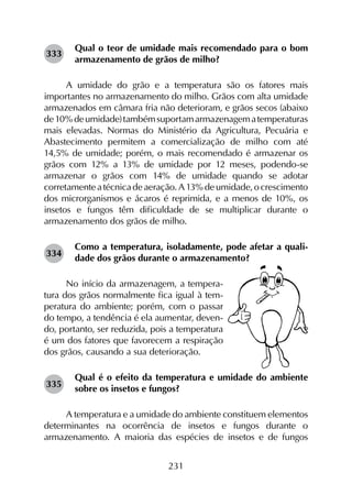 231
Qual o teor de umidade mais recomendado para o bom
armazenamento de grãos de milho?
A umidade do grão e a temperatura são os fatores mais
importantes no armazenamento do milho. Grãos com alta umidade
armazenados em câmara fria não deterioram, e grãos secos (abaixo
de10%deumidade)tambémsuportamarmazenagematemperaturas
mais elevadas. Normas do Ministério da Agricultura, Pecuária e
Abastecimento permitem a comercialização de milho com até
14,5% de umidade; porém, o mais recomendado é armazenar os
grãos com 12% a 13% de umidade por 12 meses, podendo-se
armazenar o grãos com 14% de umidade quando se adotar
corretamenteatécnicadeaeração.A13%deumidade,ocrescimento
dos microrganismos e ácaros é reprimida, e a menos de 10%, os
insetos e fungos têm dificuldade de se multiplicar durante o
armazenamento dos grãos de milho.
Como a temperatura, isoladamente, pode afetar a quali-
dade dos grãos durante o armazenamento?
No início da armazenagem, a tempera-
tura dos grãos normalmente fica igual à tem-
peratura do ambiente; porém, com o passar
do tempo, a tendência é ela aumentar, deven-
do, portanto, ser reduzida, pois a temperatura
é um dos fatores que favorecem a respiração
dos grãos, causando a sua deterioração.
Qual é o efeito da temperatura e umidade do ambiente
sobre os insetos e fungos?
A temperatura e a umidade do ambiente constituem elementos
determinantes na ocorrência de insetos e fungos durante o
armazenamento. A maioria das espécies de insetos e de fungos
333
334
335
 