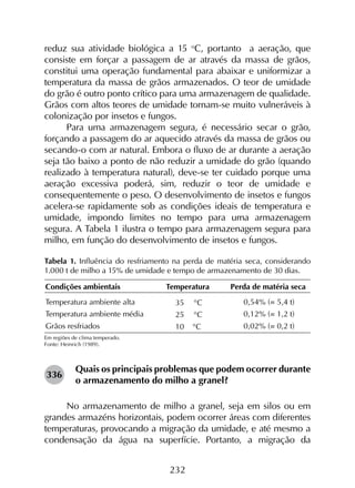 232
reduz sua atividade biológica a 15 o
C, portanto a aeração, que
consiste em forçar a passagem de ar através da massa de grãos,
constitui uma operação fundamental para abaixar e uniformizar a
temperatura da massa de grãos armazenados. O teor de umidade
do grão é outro ponto crítico para uma armazenagem de qualidade.
Grãos com altos teores de umidade tornam-se muito vulneráveis à
colonização por insetos e fungos.
Para uma armazenagem segura, é necessário secar o grão,
forçando a passagem do ar aquecido através da massa de grãos ou
secando-o com ar natural. Embora o fluxo de ar durante a aeração
seja tão baixo a ponto de não reduzir a umidade do grão (quando
realizado à temperatura natural), deve-se ter cuidado porque uma
aeração excessiva poderá, sim, reduzir o teor de umidade e
consequentemente o peso. O desenvolvimento de insetos e fungos
acelera-se rapidamente sob as condições ideais de temperatura e
umidade, impondo limites no tempo para uma armazenagem
segura. A Tabela 1 ilustra o tempo para armazenagem segura para
milho, em função do desenvolvimento de insetos e fungos.
Tabela 1. Influência do resfriamento na perda de matéria seca, considerando
1.000 t de milho a 15% de umidade e tempo de armazenamento de 30 dias.
Em regiões de clima temperado.
Fonte: Heinrich (1989).
336
Quais os principais problemas que podem ocorrer durante
o armazenamento do milho a granel?
No armazenamento de milho a granel, seja em silos ou em
grandes armazéns horizontais, podem ocorrer áreas com diferentes
temperaturas, provocando a migração da umidade, e até mesmo a
condensação da água na superfície. Portanto, a migração da
 