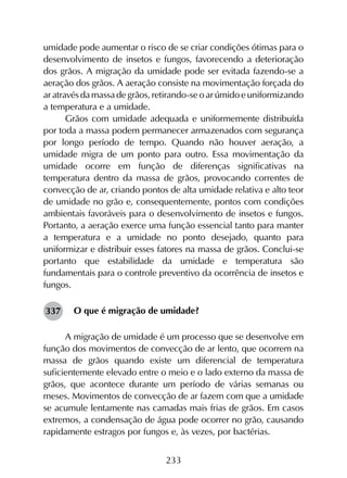 233
umidade pode aumentar o risco de se criar condições ótimas para o
desenvolvimento de insetos e fungos, favorecendo a deterioração
dos grãos. A migração da umidade pode ser evitada fazendo-se a
aeração dos grãos. A aeração consiste na movimentação forçada do
ar através da massa de grãos, retirando-se o ar úmido e uniformizando
a temperatura e a umidade.
Grãos com umidade adequada e uniformemente distribuída
por toda a massa podem permanecer armazenados com segurança
por longo período de tempo. Quando não houver aeração, a
umidade migra de um ponto para outro. Essa movimentação da
umidade ocorre em função de diferenças significativas na
temperatura dentro da massa de grãos, provocando correntes de
convecção de ar, criando pontos de alta umidade relativa e alto teor
de umidade no grão e, consequentemente, pontos com condições
ambientais favoráveis para o desenvolvimento de insetos e fungos.
Portanto, a aeração exerce uma função essencial tanto para manter
a temperatura e a umidade no ponto desejado, quanto para
uniformizar e distribuir esses fatores na massa de grãos. Conclui-se
portanto que estabilidade da umidade e temperatura são
fundamentais para o controle preventivo da ocorrência de insetos e
fungos.
O que é migração de umidade?
A migração de umidade é um processo que se desenvolve em
função dos movimentos de convecção de ar lento, que ocorrem na
massa de grãos quando existe um diferencial de temperatura
suficientemente elevado entre o meio e o lado externo da massa de
grãos, que acontece durante um período de várias semanas ou
meses. Movimentos de convecção de ar fazem com que a umidade
se acumule lentamente nas camadas mais frias de grãos. Em casos
extremos, a condensação de água pode ocorrer no grão, causando
rapidamente estragos por fungos e, às vezes, por bactérias.
337
 