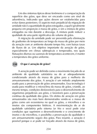 234
Um dos sintomas típicos desse fenômeno é a compactação da
superfície dos grãos, que deve ser encarado como um sinal de
advertência, indicando que ações devem ser estabelecidas para
evitar danos posteriores. O aspecto mais prejudicial da migração de
umidade não é a quantidade de grãos estragados, a qual é geralmente
pequena em proporção à massa de grãos, e sim a mistura de grãos
estragados ou não durante a descarga. A mistura pode reduzir a
qualidade de uma parte significativa do volume de grãos.
A migração da umidade pode ser prevenida pela eliminação
de gradientes de temperatura ao longo da massa de grãos por meio
da aeração com ar ambiente durante tempo frio, com baixas taxas
de fluxos de ar. Um objetivo importante da aeração de grãos,
especialmente em climas subtropicais e temperados, nos quais
flutuações diurnas ou sazonais de temperatura acontecem, é manter
a temperatura dos grãos uniforme.
O que é aeração de grãos?
A aeração pode ser definida como o movimento forçado do ar
ambiente de qualidade satisfatória ou de ar adequadamente
condicionado através da massa de grãos para a melhoria do
armazenamento dos grãos. A aeração é um método amplamente
usado para a preservação de grãos armazenados. Essa tecnologia é
usada para modificar o microclima da massa de grãos, criando, ao
mesmo tempo, condições desfavoráveis para o desenvolvimento de
organismos prejudiciais aos grãos, e favoráveis para a preservação
contínua da qualidade dos grãos. Os efeitos de aeração em grãos
armazenados são mais bem demonstrados vendo-se a massa de
grãos como um ecossistema no qual os grãos, a microflora e os
insetos são componentes bióticos. A movimentação do ar de
qualidade satisfatória pelo sistema (ar frio e seco) pode criar
condições que suprimem o desenvolvimento e o crescimento de
insetos e da microflora, e possibilita a preservação da qualidade e
um armazenamento seguro dos grãos. Para resumir, a aeração é
possível porque o ar pode ser forçado através da massa de grãos,
338
 
