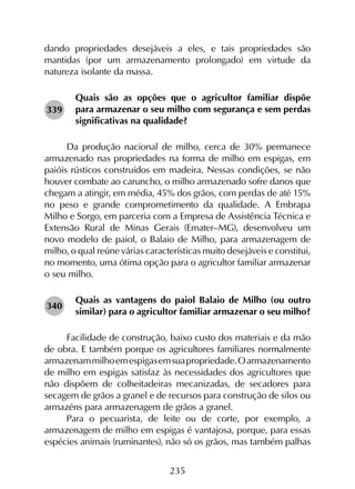 235
dando propriedades desejáveis a eles, e tais propriedades são
mantidas (por um armazenamento prolongado) em virtude da
natureza isolante da massa.
Quais são as opções que o agricultor familiar dispõe
para armazenar o seu milho com segurança e sem perdas
significativas na qualidade?
Da produção nacional de milho, cerca de 30% permanece
armazenado nas propriedades na forma de milho em espigas, em
paióis rústicos construídos em madeira. Nessas condições, se não
houver combate ao caruncho, o milho armazenado sofre danos que
chegam a atingir, em média, 45% dos grãos, com perdas de até 15%
no peso e grande comprometimento da qualidade. A Embrapa
Milho e Sorgo, em parceria com a Empresa de Assistência Técnica e
Extensão Rural de Minas Gerais (Emater–MG), desenvolveu um
novo modelo de paiol, o Balaio de Milho, para armazenagem de
milho, o qual reúne várias características muito desejáveis e constitui,
no momento, uma ótima opção para o agricultor familiar armazenar
o seu milho.
Quais as vantagens do paiol Balaio de Milho (ou outro
similar) para o agricultor familiar armazenar o seu milho?
Facilidade de construção, baixo custo dos materiais e da mão
de obra. E também porque os agricultores familiares normalmente
armazenammilhoemespigasemsuapropriedade.Oarmazenamento
de milho em espigas satisfaz às necessidades dos agricultores que
não dispõem de colheitadeiras mecanizadas, de secadores para
secagem de grãos a granel e de recursos para construção de silos ou
armazéns para armazenagem de grãos a granel.
Para o pecuarista, de leite ou de corte, por exemplo, a
armazenagem de milho em espigas é vantajosa, porque, para essas
espécies animais (ruminantes), não só os grãos, mas também palhas
339
340
 