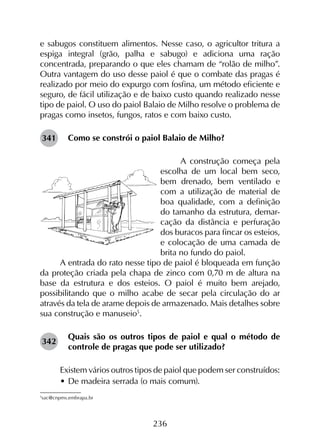 236
e sabugos constituem alimentos. Nesse caso, o agricultor tritura a
espiga integral (grão, palha e sabugo) e adiciona uma ração
concentrada, preparando o que eles chamam de “rolão de milho”.
Outra vantagem do uso desse paiol é que o combate das pragas é
realizado por meio do expurgo com fosfina, um método eficiente e
seguro, de fácil utilização e de baixo custo quando realizado nesse
tipo de paiol. O uso do paiol Balaio de Milho resolve o problema de
pragas como insetos, fungos, ratos e com baixo custo.
Como se constrói o paiol Balaio de Milho?
A construção começa pela
escolha de um local bem seco,
bem drenado, bem ventilado e
com a utilização de material de
boa qualidade, com a definição
do tamanho da estrutura, demar-
cação da distância e perfuração
dos buracos para fincar os esteios,
e colocação de uma camada de
brita no fundo do paiol.
A entrada do rato nesse tipo de paiol é bloqueada em função
da proteção criada pela chapa de zinco com 0,70 m de altura na
base da estrutura e dos esteios. O paiol é muito bem arejado,
possibilitando que o milho acabe de secar pela circulação do ar
através da tela de arame depois de armazenado. Mais detalhes sobre
sua construção e manuseio5
.
Quais são os outros tipos de paiol e qual o método de
controle de pragas que pode ser utilizado?
Existem vários outros tipos de paiol que podem ser construídos:
•	De madeira serrada (o mais comum).
5
sac@cnpms.embrapa.br
342
341
 