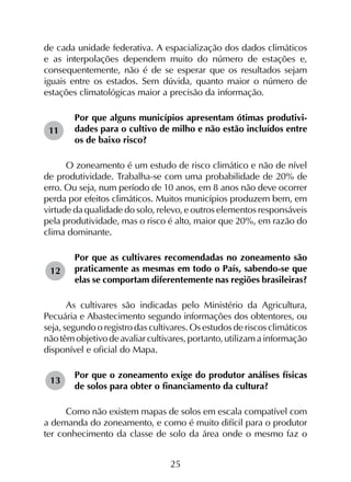 25
de cada unidade federativa. A espacialização dos dados climáticos
e as interpolações dependem muito do número de estações e,
consequentemente, não é de se esperar que os resultados sejam
iguais entre os estados. Sem dúvida, quanto maior o número de
estações climatológicas maior a precisão da informação.
Por que alguns municípios apresentam ótimas produtivi-
dades para o cultivo de milho e não estão incluídos entre
os de baixo risco?
O zoneamento é um estudo de risco climático e não de nível
de produtividade. Trabalha-se com uma probabilidade de 20% de
erro. Ou seja, num período de 10 anos, em 8 anos não deve ocorrer
perda por efeitos climáticos. Muitos municípios produzem bem, em
virtude da qualidade do solo, relevo, e outros elementos responsáveis
pela produtividade, mas o risco é alto, maior que 20%, em razão do
clima dominante.
Por que as cultivares recomendadas no zoneamento são
praticamente as mesmas em todo o País, sabendo-se que
elas se comportam diferentemente nas regiões brasileiras?
As cultivares são indicadas pelo Ministério da Agricultura,
Pecuária e Abastecimento segundo informações dos obtentores, ou
seja, segundo o registro das cultivares. Os estudos de riscos climáticos
não têm objetivo de avaliar cultivares, portanto, utilizam a informação
disponível e oficial do Mapa.
Por que o zoneamento exige do produtor análises físicas
de solos para obter o financiamento da cultura?
Como não existem mapas de solos em escala compatível com
a demanda do zoneamento, e como é muito difícil para o produtor
ter conhecimento da classe de solo da área onde o mesmo faz o
11
12
13
 