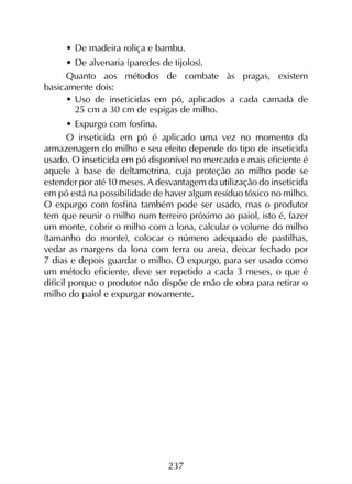 237
•	De madeira roliça e bambu.
•	De alvenaria (paredes de tijolos).
Quanto aos métodos de combate às pragas, existem
basicamente dois:
•	Uso de inseticidas em pó, aplicados a cada camada de
25 cm a 30 cm de espigas de milho.
•	Expurgo com fosfina.
O inseticida em pó é aplicado uma vez no momento da
armazenagem do milho e seu efeito depende do tipo de inseticida
usado. O inseticida em pó disponível no mercado e mais eficiente é
aquele à base de deltametrina, cuja proteção ao milho pode se
estender por até 10 meses. A desvantagem da utilização do inseticida
em pó está na possibilidade de haver algum resíduo tóxico no milho.
O expurgo com fosfina também pode ser usado, mas o produtor
tem que reunir o milho num terreiro próximo ao paiol, isto é, fazer
um monte, cobrir o milho com a lona, calcular o volume do milho
(tamanho do monte), colocar o número adequado de pastilhas,
vedar as margens da lona com terra ou areia, deixar fechado por
7 dias e depois guardar o milho. O expurgo, para ser usado como
um método eficiente, deve ser repetido a cada 3 meses, o que é
difícil porque o produtor não dispõe de mão de obra para retirar o
milho do paiol e expurgar novamente.
 