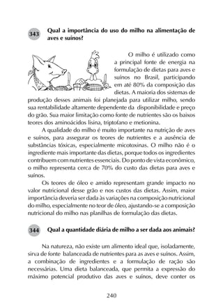 240
Qual a importância do uso do milho na alimentação de
aves e suínos?
O milho é utilizado como
a principal fonte de energia na
formulação de dietas para aves e
suínos no Brasil, participando
em até 80% da composição das
dietas. A maioria dos sistemas de
produção desses animais foi planejada para utilizar milho, sendo
sua rentabilidade altamente dependente da disponibilidade e preço
do grão. Sua maior limitação como fonte de nutrientes são os baixos
teores dos aminoácidos lisina, triptofano e metionina.
A qualidade do milho é muito importante na nutrição de aves
e suínos, para assegurar os teores de nutrientes e a ausência de
substâncias tóxicas, especialmente micotoxinas. O milho não é o
ingrediente mais importante das dietas, porque todos os ingredientes
contribuem com nutrientes essenciais. Do ponto de vista econômico,
o milho representa cerca de 70% do custo das dietas para aves e
suínos.
Os teores de óleo e amido representam grande impacto no
valor nutricional desse grão e nos custos das dietas. Assim, maior
importância deveria ser dada às variações na composição nutricional
do milho, especialmente no teor de óleo, ajustando-se a composição
nutricional do milho nas planilhas de formulação das dietas.
Qual a quantidade diária de milho a ser dada aos animais?
Na natureza, não existe um alimento ideal que, isoladamente,
sirva de fonte balanceada de nutrientes para as aves e suínos. Assim,
a combinação de ingredientes e a formulação de ração são
necessárias. Uma dieta balanceada, que permita a expressão do
máximo potencial produtivo das aves e suínos, deve conter os
343
344
 