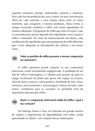 241
seguintes nutrientes: energia, aminoácidos, minerais e vitaminas.
Para cada fase de produção das aves e suínos, há uma concentração
ótima de cada nutriente e uma relação ótima entre os vários
nutrientes, que asseguram a máxima produção. Dessa forma, é
sempre necessário combinar o milho com outros ingredientes de
maneira adequada. A proporção de milho que entra na ração, e que
é consumida pelo animal, depende dos ingredientes com os quais o
milho é misturado. Por meio do balanceamento das dietas, cada
combinação de ingredientes gera uma proporção de milho diferente,
que é mais adequada ao desempenho dos animais a um menor
custo.
Todas as partidas de milho possuem a mesma composição
em nutrientes?
O milho apresenta grande variação na sua composição
nutricional, sendo normalmente negligenciada. A qualidade de um
lote de milho é heterogênea e é afetada pela posição do grão na
espiga, localização da planta que gerou esta espiga na lavoura,
além de outras variáveis, como genética, fertilidade de solo, clima,
manuseio, processamento e armazenagem, mistura de lotes, entre
outros, contribuem para as variações na qualidade final do
ingrediente denominado milho.
Qual é a composição nutricional média do milho e qual a
sua variação?
Na Embrapa Suínos e Aves, foi realizado um grande número
de análises e experimentos de digestibilidade com milho, sendo
apresentado na Tabela 1 um conjunto dessas informações.
345
346
 
